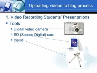 Uploading videos to blog process 1. Video Recording Students’ Presentations Tools Digital video camera SD (Secure Digital) card tripod 