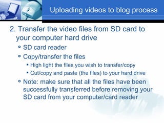 2. Transfer the video files from SD card to your computer hard drive SD card reader Copy/transfer the files High light the files you wish to transfer/copy Cut/copy and paste (the files) to your hard drive Note: make sure that all the files have been successfully transferred before removing your SD card from your computer/card reader  Uploading videos to blog process 
