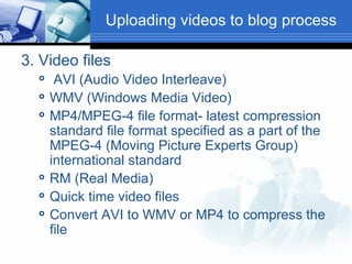 3. Video files AVI (Audio Video Interleave) WMV (Windows Media Video) MP4/MPEG-4 file format- latest compression standard file format specified as a part of the MPEG-4 (Moving Picture Experts Group) international standard RM (Real Media) Quick time video files Convert AVI to WMV or MP4 to compress the file Uploading videos to blog process 