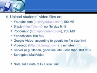 4. Upload students’ video files on: Youtube.com ( http://youtube.com ) 100 MB Blip.tv ( http://blip.tv)-  no file size limit Podomatic ( http://podomatic.com ), 250 MB Yahoo!video 100 MB Google Video- according to google no file size limit Videoegg ( http://videoegg.com ), 5 minutes Server (e.g. fileden, geocities, etc.- less than 100 MB) Springdoo Mail/Video Note: take note of File size limit 