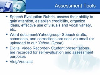 Assessment Tools Speech Evaluation Rubric- assess their ability to gain attention, establish credibility, organize ideas, effective use of visuals and vocal variety, etc. Word document/Yahoogroup- Speech drafts, comments, and corrections are sent via email (or uploaded to our  Yahoo! Group ).  Digital Video Recorder- Student presentations are recorded for self-evaluation and assessment purposes Vlog/Vodcast 