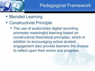 Pedagogical Framework Blended Learning Constructivist Principle The use of audio/video digital recording promotes meaningful learning based on constructivist theoretical principles, which in addition to encouraging active student engagement also provide learners the chance to reflect upon their errors and progress. 