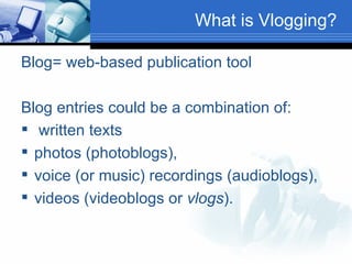 What is Vlogging? Blog= web-based publication tool Blog entries could be a combination of: written texts  photos (photoblogs),  voice (or music) recordings (audioblogs), videos (videoblogs or  vlogs ).  