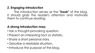 2. Engaging Introduction
The introduction serves as the "hook" of the blog.
It should grab the reader's attention and motivate
them to continue reading.
A strong introduction may:
• Ask a thought-provoking question.
• Present an interesting fact or statistic.
• Share a short personal story.
• Describe a relatable situation.
• Introduce the purpose of the blog.
 