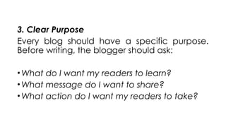 3. Clear Purpose
Every blog should have a specific purpose.
Before writing, the blogger should ask:
•What do I want my readers to learn?
•What message do I want to share?
•What action do I want my readers to take?
 