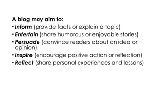 A blog may aim to:
• Inform (provide facts or explain a topic)
• Entertain (share humorous or enjoyable stories)
• Persuade (convince readers about an idea or
opinion)
• Inspire (encourage positive action or reflection)
• Reflect (share personal experiences and lessons)
 