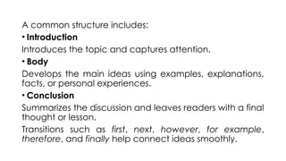 A common structure includes:
• Introduction
Introduces the topic and captures attention.
• Body
Develops the main ideas using examples, explanations,
facts, or personal experiences.
• Conclusion
Summarizes the discussion and leaves readers with a final
thought or lesson.
Transitions such as first, next, however, for example,
therefore, and finally help connect ideas smoothly.
 