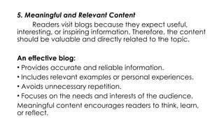 5. Meaningful and Relevant Content
Readers visit blogs because they expect useful,
interesting, or inspiring information. Therefore, the content
should be valuable and directly related to the topic.
An effective blog:
• Provides accurate and reliable information.
• Includes relevant examples or personal experiences.
• Avoids unnecessary repetition.
• Focuses on the needs and interests of the audience.
Meaningful content encourages readers to think, learn,
or reflect.
 