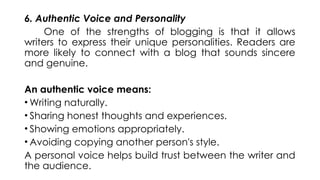 6. Authentic Voice and Personality
One of the strengths of blogging is that it allows
writers to express their unique personalities. Readers are
more likely to connect with a blog that sounds sincere
and genuine.
An authentic voice means:
• Writing naturally.
• Sharing honest thoughts and experiences.
• Showing emotions appropriately.
• Avoiding copying another person's style.
A personal voice helps build trust between the writer and
the audience.
 