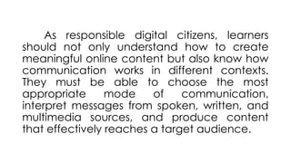 As responsible digital citizens, learners
should not only understand how to create
meaningful online content but also know how
communication works in different contexts.
They must be able to choose the most
appropriate mode of communication,
interpret messages from spoken, written, and
multimedia sources, and produce content
that effectively reaches a target audience.
 