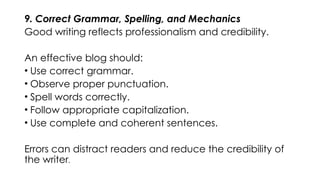 9. Correct Grammar, Spelling, and Mechanics
Good writing reflects professionalism and credibility.
An effective blog should:
• Use correct grammar.
• Observe proper punctuation.
• Spell words correctly.
• Follow appropriate capitalization.
• Use complete and coherent sentences.
Errors can distract readers and reduce the credibility of
the writer.
 