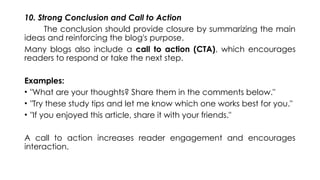 10. Strong Conclusion and Call to Action
The conclusion should provide closure by summarizing the main
ideas and reinforcing the blog's purpose.
Many blogs also include a call to action (CTA), which encourages
readers to respond or take the next step.
Examples:
• "What are your thoughts? Share them in the comments below."
• "Try these study tips and let me know which one works best for you."
• "If you enjoyed this article, share it with your friends."
A call to action increases reader engagement and encourages
interaction.
 