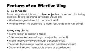 Features of an Effective Vlog
1. Clear Purpose
Every vlog should have a clear objective or reason for being
created. Before recording, a vlogger should ask:
• What message do I want to communicate?
• What do I want my audience to learn, feel, or do after watching?
A vlog may aim to:
• Inform (teach or explain a topic)
• Entertain (make viewers laugh or enjoy the content)
• Inspire (motivate viewers through personal stories)
• Persuade (encourage viewers to support an idea or cause)
• Document (record memorable events or experiences)
 