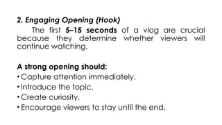 2. Engaging Opening (Hook)
The first 5–15 seconds of a vlog are crucial
because they determine whether viewers will
continue watching.
A strong opening should:
• Capture attention immediately.
• Introduce the topic.
• Create curiosity.
• Encourage viewers to stay until the end.
 