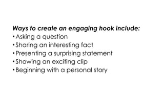 Ways to create an engaging hook include:
•Asking a question
•Sharing an interesting fact
•Presenting a surprising statement
•Showing an exciting clip
•Beginning with a personal story
 