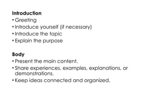 Introduction
• Greeting
• Introduce yourself (if necessary)
• Introduce the topic
• Explain the purpose
Body
• Present the main content.
• Share experiences, examples, explanations, or
demonstrations.
• Keep ideas connected and organized.
 