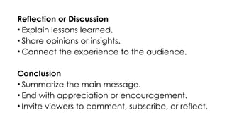 Reflection or Discussion
• Explain lessons learned.
• Share opinions or insights.
• Connect the experience to the audience.
Conclusion
• Summarize the main message.
• End with appreciation or encouragement.
• Invite viewers to comment, subscribe, or reflect.
 