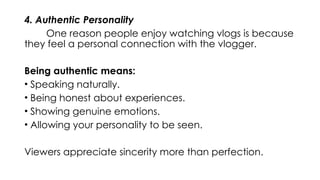 4. Authentic Personality
One reason people enjoy watching vlogs is because
they feel a personal connection with the vlogger.
Being authentic means:
• Speaking naturally.
• Being honest about experiences.
• Showing genuine emotions.
• Allowing your personality to be seen.
Viewers appreciate sincerity more than perfection.
 