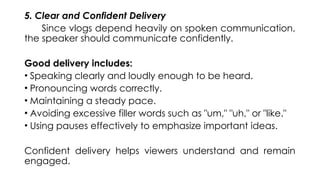 5. Clear and Confident Delivery
Since vlogs depend heavily on spoken communication,
the speaker should communicate confidently.
Good delivery includes:
• Speaking clearly and loudly enough to be heard.
• Pronouncing words correctly.
• Maintaining a steady pace.
• Avoiding excessive filler words such as "um," "uh," or "like."
• Using pauses effectively to emphasize important ideas.
Confident delivery helps viewers understand and remain
engaged.
 