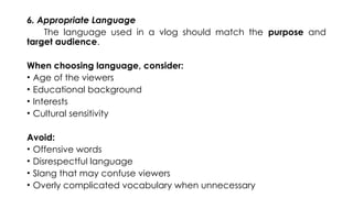 6. Appropriate Language
The language used in a vlog should match the purpose and
target audience.
When choosing language, consider:
• Age of the viewers
• Educational background
• Interests
• Cultural sensitivity
Avoid:
• Offensive words
• Disrespectful language
• Slang that may confuse viewers
• Overly complicated vocabulary when unnecessary
 