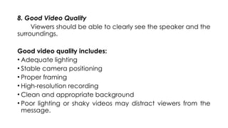 8. Good Video Quality
Viewers should be able to clearly see the speaker and the
surroundings.
Good video quality includes:
• Adequate lighting
• Stable camera positioning
• Proper framing
• High-resolution recording
• Clean and appropriate background
• Poor lighting or shaky videos may distract viewers from the
message.
 