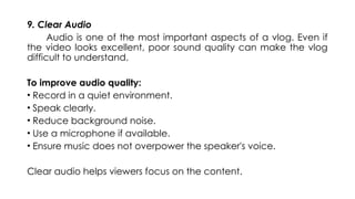 9. Clear Audio
Audio is one of the most important aspects of a vlog. Even if
the video looks excellent, poor sound quality can make the vlog
difficult to understand.
To improve audio quality:
• Record in a quiet environment.
• Speak clearly.
• Reduce background noise.
• Use a microphone if available.
• Ensure music does not overpower the speaker's voice.
Clear audio helps viewers focus on the content.
 