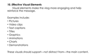 10. Effective Visual Elements
Visual elements make the vlog more engaging and help
reinforce the message.
Examples include:
• Pictures
• Video clips
• Text captions
• Titles
• Graphics
• Animations
• Charts
• Demonstrations
These visuals should support—not distract from—the main content.
 