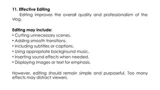 11. Effective Editing
Editing improves the overall quality and professionalism of the
vlog.
Editing may include:
• Cutting unnecessary scenes.
• Adding smooth transitions.
• Including subtitles or captions.
• Using appropriate background music.
• Inserting sound effects when needed.
• Displaying images or text for emphasis.
However, editing should remain simple and purposeful. Too many
effects may distract viewers.
 