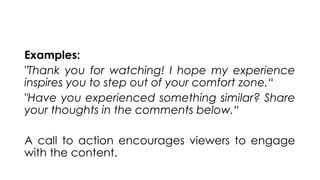 Examples:
"Thank you for watching! I hope my experience
inspires you to step out of your comfort zone.“
"Have you experienced something similar? Share
your thoughts in the comments below.“
A call to action encourages viewers to engage
with the content.
 