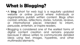 What is Blogging?
• A blog (short for web log) is a regularly updated
website or online journal where individuals or
organizations publish written content. Blogs often
contain articles, reflections, stories, tutorials, reviews,
or informational pieces intended to inform,
persuade, entertain, or inspire readers.
• Blogging is considered one of the earliest forms of
digital content creation and remains popular
because it allows writers to communicate detailed
ideas using text, images, hyperlinks, and other
multimedia elements.
 