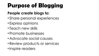Purpose of Blogging
People create blogs to:
•Share personal experiences
•Express opinions
•Teach new skills
•Promote businesses
•Advocate social causes
•Review products or services
•Inspire readers
 