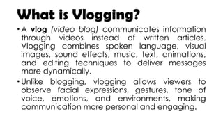 What is Vlogging?
• A vlog (video blog) communicates information
through videos instead of written articles.
Vlogging combines spoken language, visual
images, sound effects, music, text, animations,
and editing techniques to deliver messages
more dynamically.
• Unlike blogging, vlogging allows viewers to
observe facial expressions, gestures, tone of
voice, emotions, and environments, making
communication more personal and engaging.
 
