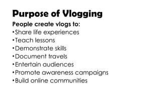 Purpose of Vlogging
People create vlogs to:
•Share life experiences
•Teach lessons
•Demonstrate skills
•Document travels
•Entertain audiences
•Promote awareness campaigns
•Build online communities
 