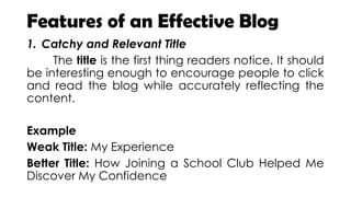Features of an Effective Blog
1. Catchy and Relevant Title
The title is the first thing readers notice. It should
be interesting enough to encourage people to click
and read the blog while accurately reflecting the
content.
Example
Weak Title: My Experience
Better Title: How Joining a School Club Helped Me
Discover My Confidence
 