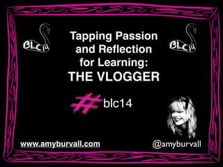 @amyburvallwww.amyburvall.com
Tapping Passion!
and Reﬂection!
for Learning:!
THE VLOGGER
blc14
 