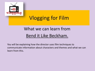 Vlogging for Film
What we can learn from
Bend it Like Beckham.
You will be explaining how the director uses film techniques to
communicate information about characters and themes and what we can
learn from this.
 