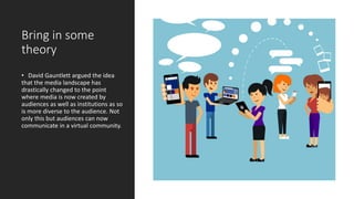 Bring in some
theory
• David Gauntlett argued the idea
that the media landscape has
drastically changed to the point
where media is now created by
audiences as well as institutions as so
is more diverse to the audience. Not
only this but audiences can now
communicate in a virtual community.
 