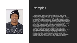 Examples
• An example where this can be seen is KSI who is the
biggest UK vlogger with over 16 million subscribers. He
personally started out within the gaming sector but has since
moved onto vlogging, comedy sketches and rapping music.
His success has come from the positive content which he has
used to keep his audiences attracted to each video. Not only
this, but he also connects with his audiences through social
media and YouTube comments which builds up the
virtual community ideas which David Gauntlett shared. This
can aid KSI's content and success as audiences can share
what content they as a mass audience/fanbase enjoy
watching. His main funding comes from endorsements such
as Turtle Beach headphones and monetizing his online
content however in recent events this has become even
more challenging due to the current controversy over
the YouTube ad boycott which is reducing the revenue each
content producer receives unequally and dramatically.
 