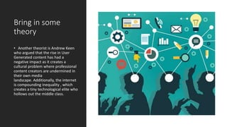 Bring in some
theory
• Another theorist is Andrew Keen
who argued that the rise in User
Generated content has had a
negative impact as it creates a
cultural problem where professional
content creators are undermined in
their own media
landscape. Additionally, the internet
is compounding inequality , which
creates a tiny technological elite who
hollows out the middle class.
 