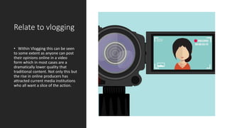 Relate to vlogging
• Within Vlogging this can be seen
to some extent as anyone can post
their opinions online in a video
form which in most cases are a
dramatically lower quality that
traditional content. Not only this but
the rise in online producers has
attracted current media institutions
who all want a slice of the action.
 