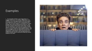 Examples
• An example of this is Joe Sugg who is a
vlogger with over 3.5 million subscribers. His
content is of a average quality with just about
no production team or costs associated with
that. This to some extent is a problem for both,
people who have professional producer roles
and the viewers themselves who Keen would
say are starting to consume low quality media
which is removing the original gatekeepers. The
rise in vloggers and User generated content will
sometime in the future mark the end for the
oligopolies which Keen said would produce a
cultural whole which cannot be filled by online
media on its own.
 