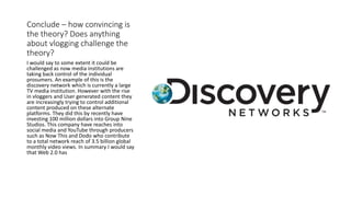 Conclude – how convincing is
the theory? Does anything
about vlogging challenge the
theory?
I would say to some extent it could be
challenged as now media institutions are
taking back control of the individual
prosumers. An example of this is the
discovery network which is currently a large
TV media institution. However with the rise
in vloggers and User generated content they
are increasingly trying to control additional
content produced on these alternate
platforms. They did this by recently have
investing 100 million dollars into Group Nine
Studios. This company have reaches into
social media and YouTube through producers
such as Now This and Dodo who contribute
to a total network reach of 3.5 billion global
monthly video views. In summary I would say
that Web 2.0 has
 