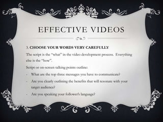EFFECTIVE VIDEOS

3. CHOOSE YOUR WORDS VERY CAREFULLY
The script is the “what” in the video development process. Everything
else is the “how”.
Script or on-screen talking points outline:
- What are the top three messages you have to communicate?
-   Are you clearly outlining the benefits that will resonate with your
    target audience?
-   Are you speaking your follower’s language?
 