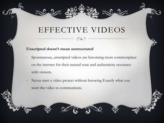 EFFECTIVE VIDEOS

Unscripted doesn’t mean unstructured

- Spontaneous, unscripted videos are becoming more commonplace
   on the internet for their natural tone and authenticity resonates
   with viewers.

- Never start a video project without knowing Exactly what you
   want the video to communicate.
 