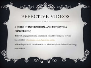 EFFECTIVE VIDEOS

4. BUILD IN INTERACTION (AND ULTIMATELY
CONVERSION)

Interest, engagement and interaction should be the goal of web-
based video. Organized Cook Welcome Video

What do you want the viewer to do when they have finished watching
your video?
 