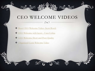CEO WELCOME VIDEOS

 Short CEO Welcome Video- Scott Bosch

 CEO Welcome with layers - Casa Colina

 CEO Welcome Short and Poor Quality

 Organized Cook Welcome Video
 