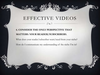 EFFECTIVE VIDEOS

6. CONSIDER THE ONLY PERSPECTIVE THAT
MATTERS: YOUR READER/SUBSCRIBERS.

What does your reader/subscriber want/need from your niche?

How do I communicate my understanding of the niche I’m in?
 