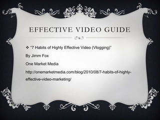 EFFECTIVE VIDEO GUIDE

 “7 Habits of Highly Effective Video (Vlogging)”

By Jimm Fox

One Market Media

http://onemarketmedia.com/blog/2010/08/7-habits-of-highly-
effective-video-marketing/
 