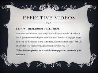 EFFECTIVE VIDEOS

2. SHOW THEM, DON’T TELL THEM.
Educators and trainers have long known the true benefit of video is
that it generates much higher retention rates because it engages more
than one of the senses at the same time. Retention rates can TRIPLE
when what you hear is being reinforced by what you see.
Video is unsurpassed as a vehicle to engage and persuade your
audience.
 