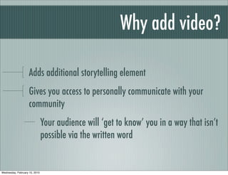 Why add video?

                    Adds additional storytelling element
                    Gives you access to personally communicate with your
                    community
                               Your audience will ‘get to know’ you in a way that isn’t
                               possible via the written word


Wednesday, February 10, 2010
 